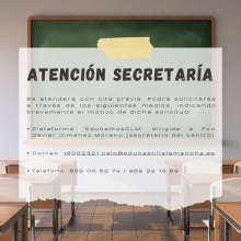 Se atenderá con cita previa. Podrá solicitarse a través de los siguientes medios, indicando brevemente el motivo de dicha solicitud: - Plataforma “EducamosCLM” dirigida a Fco. Javier Jiménez Moreno (secretario del centro). - Correo electrónico: 16002321.ceip@educastillalamancha.es - Teléfono: 689 00 52 74 / 969 32 10 69